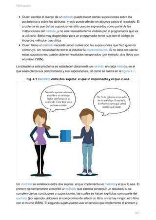 Quien escribe el cuerpo de un método puede hacer ciertas suposiciones sobre los
parámetros o sobre los atributos, y esto puede afectar en algunos casos el resultado. El
problema es que dichas suposiciones sólo quedan expresadas como parte de las
instrucciones del método, y no son necesariamente visibles por el programador que va
a utilizarlo. Sería muy dispendioso para un programador tener que leer el código de
todos los métodos que utiliza.
Quien llama un método necesita saber cuáles son las suposiciones que hizo quien lo
construyó, sin necesidad de entrar a estudiar la implementación. Si no tiene en cuenta
estas suposiciones, puede obtener resultados inesperados (por ejemplo, dos libros con
el mismo ISBN).
La solución a este problema es establecer claramente un contrato en cada método, en el
que sean claros sus compromisos y sus suposiciones, tal como se ilustra en la figura 4.1.
Fig. 4.1 Contrato entre dos sujetos: el que lo implementa y el que lo usa
Un contrato se establece entre dos sujetos: el que implementa un método y el que lo usa. El
primero se compromete a escribir un método que permita conseguir un resultado si se
cumplen ciertas condiciones o suposiciones, las cuales se hacen explícitas como parte del
contrato (por ejemplo, adquiere el compromiso de añadir un libro, si no hay ningún otro libro
con el mismo ISBN). El segundo sujeto puede usar el servicio que implementó el primero y
Motivación
361
 