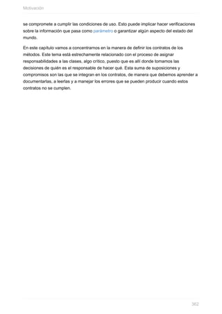 se compromete a cumplir las condiciones de uso. Esto puede implicar hacer verificaciones
sobre la información que pasa como parámetro o garantizar algún aspecto del estado del
mundo.
En este capítulo vamos a concentrarnos en la manera de definir los contratos de los
métodos. Este tema está estrechamente relacionado con el proceso de asignar
responsabilidades a las clases, algo crítico, puesto que es allí donde tomamos las
decisiones de quién es el responsable de hacer qué. Esta suma de suposiciones y
compromisos son las que se integran en los contratos, de manera que debemos aprender a
documentarlas, a leerlas y a manejar los errores que se pueden producir cuando estos
contratos no se cumplen.
Motivación
362
 