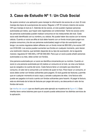 3. Caso de Estudio Nº 1: Un Club Social
Se quiere construir una aplicación para manejar la información de socios de un club. El club
maneja dos tipos de suscripciones de socios: Regular o VIP. El número máximo de socios
VIP que maneja el club es 3. Además de los socios, al club pueden ingresar personas
autorizadas por éstos, que hayan sido registradas con anterioridad. Tanto los socios como
las personas autorizadas pueden realizar consumos en los restaurantes del club. Cada
socio está identificado con su nombre y su cédula. No puede haber dos socios con la misma
cédula. Cuando un socio se afilia al club debe hacerlo con un fondo inicial (para pagar sus
propios consumos y los de sus personas autorizadas) según el tipo de suscripción que
tenga. Los socios regulares deben afiliarse con un fondo inicial de $50.000 y los socios VIP
con $100.000. Los socios pueden aumentar sus fondos en cualquier momento, pero tienen
una restricción máxima, que también depende de su tipo de suscripción, de la siguiente
manera: regulares $1´000.000 y VIP $5´000.000. Para que un socio pueda añadir personas
autorizadas a su lista, debe contar con fondos.
Una persona autorizada por un socio se identifica únicamente por su nombre. Cuando un
socio (o una persona autorizada por él) realiza un consumo en el club, se crea una factura
que es cargada a la cuenta del socio. Cada factura tiene un concepto que describe el
consumo, el valor de lo consumido y el nombre de quien lo hizo. Para hacer un consumo, el
socio debe contar con fondos suficientes para pagarlo. El club guarda las facturas y permite
que en cualquier momento el socio vaya y cancele cualquiera de ellas. Una factura sólo
puede ser pagada si el socio cuenta con fondos suficientes para hacerlo. Al pagar la factura,
esta es eliminada de la lista de facturas por pagar del socio y se descuenta el valor de los
fondos del socio.
La interfaz de usuario que se diseñó para este ejemplo se muestra en la figura 4.2. Esta
interfaz tiene varios botones para que el usuario pueda seleccionar los distintos servicios de
la aplicación.
Caso de Estudio Nº 1: Un Club Social
363
 