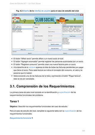 Fig. 4.2 Diseño de la interfaz de usuario para el caso de estudio del club
El botón "Afiliar socio" permite afiliar a un nuevo socio al club.
El botón "Agregar autorizado" permite registrar las personas autorizadas por un socio.
El botón "Registrar consumo" permite crear una nueva factura para un socio.
A la derecha de la ventana aparece la lista de todas las facturas pendientes por pagar
que tiene el socio. Para cada factura se indica el concepto del consumo, el valor y la
persona que lo realizó.
Seleccionando una de las facturas de la lista y oprimiendo el botón "Pagar factura",
ésta se da por cancelada.
3.1. Comprensión de los Requerimientos
La primera tarea de este nivel consiste en la identificación y especificación de los
requerimientos funcionales del problema.
Tarea 1
Objetivo: Describir los requerimientos funcionales del caso de estudio.
Para el caso de estudio del club, complete la siguiente tabla con la especificación de los
requerimientos funcionales.
Requerimiento funcional 1
Caso de Estudio Nº 1: Un Club Social
364
 