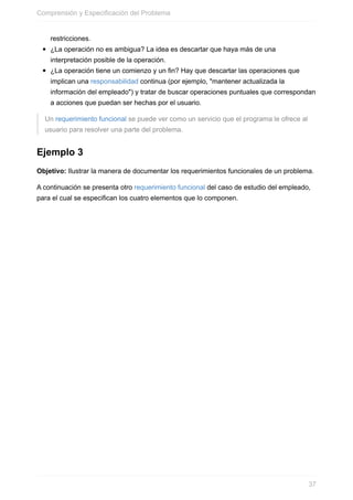 restricciones.
¿La operación no es ambigua? La idea es descartar que haya más de una
interpretación posible de la operación.
¿La operación tiene un comienzo y un fin? Hay que descartar las operaciones que
implican una responsabilidad continua (por ejemplo, "mantener actualizada la
información del empleado") y tratar de buscar operaciones puntuales que correspondan
a acciones que puedan ser hechas por el usuario.
Un requerimiento funcional se puede ver como un servicio que el programa le ofrece al
usuario para resolver una parte del problema.
Ejemplo 3
Objetivo: Ilustrar la manera de documentar los requerimientos funcionales de un problema.
A continuación se presenta otro requerimiento funcional del caso de estudio del empleado,
para el cual se especifican los cuatro elementos que lo componen.
Comprensión y Especificación del Problema
37
 