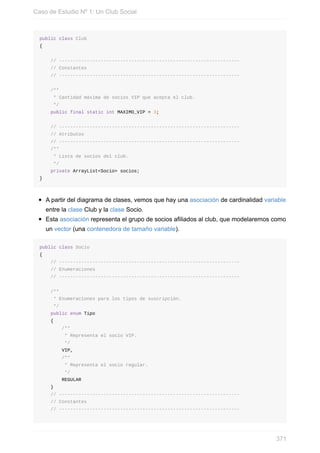 public class Club
{
// -----------------------------------------------------------------
// Constantes
// -----------------------------------------------------------------
/**
* Cantidad máxima de socios VIP que acepta el club.
*/
public final static int MAXIMO_VIP = 3;
// -----------------------------------------------------------------
// Atributos
// -----------------------------------------------------------------
/**
* Lista de socios del club.
*/
private ArrayList<Socio> socios;
}
A partir del diagrama de clases, vemos que hay una asociación de cardinalidad variable
entre la clase Club y la clase Socio.
Esta asociación representa el grupo de socios afiliados al club, que modelaremos como
un vector (una contenedora de tamaño variable).
public class Socio
{
// -----------------------------------------------------------------
// Enumeraciones
// -----------------------------------------------------------------
/**
* Enumeraciones para los tipos de suscripción.
*/
public enum Tipo
{
/**
* Representa el socio VIP.
*/
VIP,
/**
* Representa el socio regular.
*/
REGULAR
}
// -----------------------------------------------------------------
// Constantes
// -----------------------------------------------------------------
Caso de Estudio Nº 1: Un Club Social
371
 