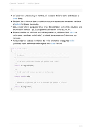 }
Un socio tiene una cédula y un nombre, los cuales se declaran como atributos de la
clase String.
El dinero disponible que tiene un socio para pagar sus consumos se declara mediante
el atributo fondos de tipo double.
Los posibles valores que puede tomar el tipo de suscripción se modela a través de una
enumeración llamada Tipo, cuyos posibles valores son VIP o REGULAR.
Para representar las personas autorizadas por el socio, utilizaremos un vector de
cadenas de caracteres (autorizados), en donde almacenaremos únicamente sus
nombres.
Para guardar las facturas pendientes del socio, tendremos un segundo vector
(facturas), cuyos elementos serán objetos de la clase Factura.
public class Factura
{
// -----------------------------------------------------------------
// Atributos
// -----------------------------------------------------------------
/**
* Es la descripción del consumo que generó esta factura.
*/
private String concepto;
/**
* Es el valor del consumo que generó la factura.
*/
private double valor;
/**
* Nombre de la persona que hizo el consumo que generó la factura.
*/
private String nombre;
}
Caso de Estudio Nº 1: Un Club Social
373
 
