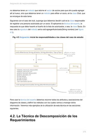 no debemos tener un método que retorne el vector de socios para que otro pueda agregar
allí al nuevo, sino que debemos tener un método para afiliar un socio, en la clase Club, que
se encargue de esta tarea.
Siguiendo con el caso del club, suponga que debemos decidir cuál es la clase responsable
de registrar una persona autorizada por un socio. Si aplicamos la técnica del experto, la
respuesta es que debe hacerlo el dueño de la lista de autorizados, o sea, la clase Socio. En
ese caso la signatura del método sería void agregarAutorizado(String nombre) (ver figura
4.5).
Fig. 4.5 Asignación inicial de responsabilidades a las clases del caso de estudio
Para usar la técnica del experto debemos recorrer todos los atributos y asociaciones del
diagrama de clases y definir los métodos con los cuales vamos a manejar dicha
información. Veremos más ejemplos de la utilización de esta técnica en las secciones
siguientes.
4.2. La Técnica de Descomposición de los
Requerimientos
Asignación de responsabilidades
375
 