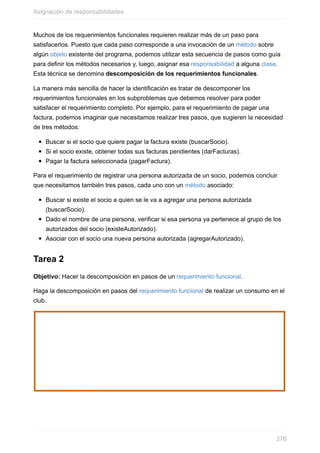 Muchos de los requerimientos funcionales requieren realizar más de un paso para
satisfacerlos. Puesto que cada paso corresponde a una invocación de un método sobre
algún objeto existente del programa, podemos utilizar esta secuencia de pasos como guía
para definir los métodos necesarios y, luego, asignar esa responsabilidad a alguna clase.
Esta técnica se denomina descomposición de los requerimientos funcionales.
La manera más sencilla de hacer la identificación es tratar de descomponer los
requerimientos funcionales en los subproblemas que debemos resolver para poder
satisfacer el requerimiento completo. Por ejemplo, para el requerimiento de pagar una
factura, podemos imaginar que necesitamos realizar tres pasos, que sugieren la necesidad
de tres métodos:
Buscar si el socio que quiere pagar la factura existe (buscarSocio).
Si el socio existe, obtener todas sus facturas pendientes (darFacturas).
Pagar la factura seleccionada (pagarFactura).
Para el requerimiento de registrar una persona autorizada de un socio, podemos concluir
que necesitamos también tres pasos, cada uno con un método asociado:
Buscar si existe el socio a quien se le va a agregar una persona autorizada
(buscarSocio).
Dado el nombre de una persona, verificar si esa persona ya pertenece al grupo de los
autorizados del socio (existeAutorizado).
Asociar con el socio una nueva persona autorizada (agregarAutorizado).
Tarea 2
Objetivo: Hacer la descomposición en pasos de un requerimiento funcional.
Haga la descomposición en pasos del requerimiento funcional de realizar un consumo en el
club.
Asignación de responsabilidades
376
 