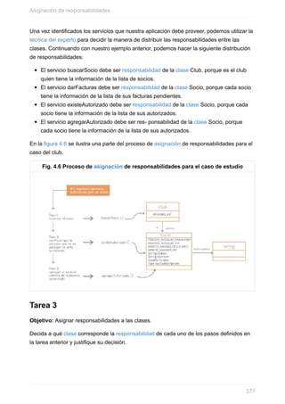 Una vez identificados los servicios que nuestra aplicación debe proveer, podemos utilizar la
técnica del experto para decidir la manera de distribuir las responsabilidades entre las
clases. Continuando con nuestro ejemplo anterior, podemos hacer la siguiente distribución
de responsabilidades:
El servicio buscarSocio debe ser responsabilidad de la clase Club, porque es el club
quien tiene la información de la lista de socios.
El servicio darFacturas debe ser responsabilidad de la clase Socio, porque cada socio
tiene la información de la lista de sus facturas pendientes.
El servicio existeAutorizado debe ser responsabilidad de la clase Socio, porque cada
socio tiene la información de la lista de sus autorizados.
El servicio agregarAutorizado debe ser res- ponsabilidad de la clase Socio, porque
cada socio tiene la información de la lista de sus autorizados.
En la figura 4.6 se ilustra una parte del proceso de asignación de responsabilidades para el
caso del club.
Fig. 4.6 Proceso de asignación de responsabilidades para el caso de estudio
Tarea 3
Objetivo: Asignar responsabilidades a las clases.
Decida a qué clase corresponde la responsabilidad de cada uno de los pasos definidos en
la tarea anterior y justifique su decisión.
Asignación de responsabilidades
377
 