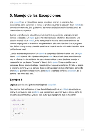5. Manejo de las Excepciones
Una excepción es la indicación de que se produjo un error en el programa. Las
excepciones, como su nombre lo indica, se producen cuando la ejecución de un método no
termina correctamente, sino que termina de manera excepcional como consecuencia de
una situación no esperada.
Cuando se produce una situación anormal durante la ejecución de un programa (por
ejemplo se accede a un objeto que no ha sido inicializado o tratamos de acceder a una
posición inválida en un vector), si no manejamos de manera adecuada el error que se
produce, el programa va a terminar abruptamente su ejecución. Decimos que el programa
deja de funcionar y es muy probable que el usuario que lo estaba utilizando ni siquiera sepa
qué fue lo que pasó.
Cuando durante la ejecución de un método el computador detecta un error, crea un objeto
de una clase especial para representarlo (de la clase Exception en Java), el cual incluye
toda la información del problema, tal como el punto del programa donde se produjo, la
causa del error, etc. Luego, "dispara" o "lanza" dicho objeto (throw en inglés), con la
esperanza de que alguien lo atrape y decida como recuperarse del error. Si nadie lo atrapa,
el programa termina, y en la consola de ejecución aparecerá toda la información contenida
en el objeto que representaba el error. Este objeto se conoce como una excepción. En el
ejemplo 1 se ilustra esta idea.
Ejemplo 1
Objetivo: Dar una idea global del concepto de excepción.
Este ejemplo ilustra el caso en el cual durante la ejecución de un método se produce un
error y el computador crea un objeto para representarlo y permitir que en alguna parte del
programa alguien lo atrape y lo use para evitar que el programa deje de funcionar.
public class C1
{
private C2 atr;
public void m1( )
{
atr.m2( );
}
}
Manejo de las Excepciones
379
 