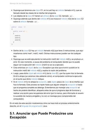Suponga que tenemos una clase C1, en la cual hay un método llamado m1(), que es
llamado desde las clases de la interfaz del programa.
Los objetos de la clase C1 tienen un atributo de la clase C2, llamado atr .
Suponga además que dentro del método m1() se invoca el método m2() de la clase C2
sobre el atributo llamado atr .
public class C2
{
public void m2( )
{
instr1;
instr2;
instr3;
}
}
Dentro de la clase C2 hay un método llamado m2() que tiene 3 instrucciones, que aquí
mostramos como instr1, instr2, instr3. Dichas instrucciones pueden ser de cualquier
tipo.
Suponga que se está ejecutando la instrucción instr2 del método m2() y se produce un
error. En ese momento, a causa del problema el computador decide que no puede
seguir con la ejecución del método (instr3 no se va a ejecutar).
Crea entonces un objeto de la clase Exception que dice que el error sucedió en la
instrucción instr2 del método m2() y explica la razón del problema.
Luego, pasa dicho objeto al método m1() de la clase C1, que fue quien hizo la llamada.
Si él lo atrapa (ya veremos más adelante cómo), el computador continúa la ejecución
en el punto que dicho método indique.
Si el método m1() no atrapa la excepción, este objeto pasa a la clase de la interfaz que
hizo la llamada. Este proceso se repite hasta que alguien atrape la excepción o hasta
que el programa completo se detenga. Entendemos por manejar una excepción el
hecho de poderla identificar, atraparla antes de que el programa deje de funcionar y
realizar una acción para recuperarse del error (por lo menos, para informarle al usuario
lo sucedido de manera amigable y no con un mensaje poco comprensible del
computador).
En el resto de esta sección mostraremos cómo se hace todo el proceso anteriormente
descrito, en el lenguaje de programación Java.
5.1. Anunciar que Puede Producirse una
Excepción
Manejo de las Excepciones
380
 