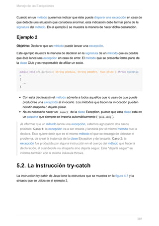 Cuando en un método queremos indicar que éste puede disparar una excepción en caso de
que detecte una situación que considera anormal, esta indicación debe formar parte de la
signatura del método. En el ejemplo 2 se muestra la manera de hacer dicha declaración.
Ejemplo 2
Objetivo: Declarar que un método puede lanzar una excepción.
Este ejemplo muestra la manera de declarar en la signatura de un método que es posible
que éste lance una excepción en caso de error. El método que se presenta forma parte de
la clase Club y es responsable de afiliar un socio.
public void afiliarSocio( String pCedula, String pNombre, Tipo pTipo ) throws Exceptio
n
{
...
}
Con esta declaración el método advierte a todos aquellos que lo usan de que puede
producirse una excepción al invocarlo. Los métodos que hacen la invocación pueden
decidir atraparla o dejarla pasar.
No es necesario hacer un import de la clase Exception, puesto que esta clase está en
un paquete que siempre se importa automáticamente ( java.lang ).
Al informar que un método lanza una excepción, estamos agrupando dos casos
posibles: Caso 1: la excepción va a ser creada y lanzada por el mismo método que la
declara. Esto quiere decir que es el mismo método el que se encarga de detectar el
problema, de crear la instancia de la clase Exception y de lanzarla. Caso 2: la
excepción fue producida por alguna instrucción en el cuerpo del método que hace la
declaración, el cual decide no atraparla sino dejarla seguir. Este "dejarla seguir" se
informa también con la misma cláusula throws.
5.2. La Instrucción try-catch
La instrucción try-catch de Java tiene la estructura que se muestra en la figura 4.7 y la
sintaxis que se utiliza en el ejemplo 3.
Manejo de las Excepciones
381
 