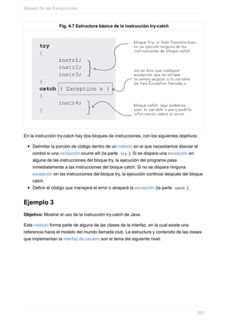 Fig. 4.7 Estructura básica de la instrucción try-catch
En la instrucción try-catch hay dos bloques de instrucciones, con los siguientes objetivos:
Delimitar la porción de código dentro de un método en el que necesitamos desviar el
control si una excepción ocurre allí (la parte try ). Si se dispara una excepción en
alguna de las instrucciones del bloque try, la ejecución del programa pasa
inmediatamente a las instrucciones del bloque catch. Si no se dispara ninguna
excepción en las instrucciones del bloque try, la ejecución continúa después del bloque
catch.
Definir el código que manejará el error o atrapará la excepción (la parte catch ).
Ejemplo 3
Objetivo: Mostrar el uso de la instrucción try-catch de Java.
Este método forma parte de alguna de las clases de la interfaz, en la cual existe una
referencia hacia el modelo del mundo llamada club. La estructura y contenido de las clases
que implementan la interfaz de usuario son el tema del siguiente nivel.
Manejo de las Excepciones
382
 
