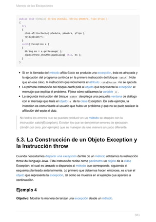 public void ejemplo( String pCedula, String pNombre, Tipo pTipo )
{
try
{
club.afiliarSocio( pCedula, pNombre, pTipo );
totalSocios++;
}
catch( Exception e )
{
String ms = e.getMessage( );
JOptionPane.showMessageDialog( this, ms );
}
}
Si en la llamada del método afiliarSocio se produce una excepción, ésta es atrapada y
la ejecución del programa continúa en la primera instrucción del bloque catch . Note
que en ese caso, la instrucción que incrementa el atributo totalSocios no se ejecuta.
La primera instrucción del bloque catch pide al objeto que representa la excepción el
mensaje que explica el problema. Fíjese cómo utilizamos la variable e .
La segunda instrucción del bloque catch despliega una pequeña ventana de diálogo
con el mensaje que traía el objeto e de la clase Exception. En este ejemplo, la
intención es comunicarle al usuario que hubo un problema y que no se pudo realizar la
afiliación del socio al club.
No todos los errores que se pueden producir en un método se atrapan con la
instrucción catch(Exception). Existen los que se denominan errores de ejecución
(dividir por cero, por ejemplo) que se manejan de una manera un poco diferente.
5.3. La Construcción de un Objeto Exception y
la Instrucción throw
Cuando necesitamos disparar una excepción dentro de un método utilizamos la instrucción
throw del lenguaje Java. Esta instrucción recibe como parámetro un objeto de la clase
Exception, el cual es lanzado o disparado al método que corresponda, siguiendo el
esquema planteado anteriormente. Lo primero que debemos hacer, entonces, es crear el
objeto que representa la excepción, tal como se muestra en el ejemplo que aparece a
continuación.
Ejemplo 4
Objetivo: Mostrar la manera de lanzar una excepción desde un método.
Manejo de las Excepciones
383
 