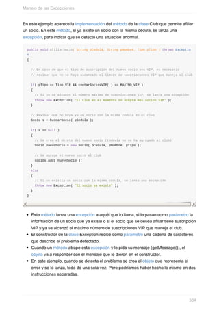 En este ejemplo aparece la implementación del método de la clase Club que permite afiliar
un socio. En este método, si ya existe un socio con la misma cédula, se lanza una
excepción, para indicar que se detectó una situación anormal.
public void afiliarSocio( String pCedula, String pNombre, Tipo pTipo ) throws Exceptio
n
{
// En caso de que el tipo de suscripción del nuevo socio sea VIP, es necesario
// revisar que no se haya alcanzado el límite de suscripciones VIP que maneja el club
if( pTipo == Tipo.VIP && contarSociosVIP( ) == MAXIMO_VIP )
{
// Si ya se alcanzó el número máximo de suscripciones VIP, se lanza una excepción
throw new Exception( "El club en el momento no acepta más socios VIP" );
}
// Revisar que no haya ya un socio con la misma cédula en el club
Socio s = buscarSocio( pCedula );
if( s == null )
{
// Se crea el objeto del nuevo socio (todavía no se ha agregado al club)
Socio nuevoSocio = new Socio( pCedula, pNombre, pTipo );
// Se agrega el nuevo socio al club
socios.add( nuevoSocio );
}
else
{
// Si ya existía un socio con la misma cédula, se lanza una excepción
throw new Exception( "El socio ya existe" );
}
}
Este método lanza una excepción a aquél que lo llama, si le pasan como parámetro la
información de un socio que ya existe o si el socio que se desea afiliar tiene suscripción
VIP y ya se alcanzó el máximo número de suscripciones VIP que maneja el club.
El constructor de la clase Exception recibe como parámetro una cadena de caracteres
que describe el problema detectado.
Cuando un método atrape esta excepción y le pida su mensaje (getMessage()), el
objeto va a responder con el mensaje que le dieron en el constructor.
En este ejemplo, cuando se detecta el problema se crea el objeto que representa el
error y se lo lanza, todo de una sola vez. Pero podríamos haber hecho lo mismo en dos
instrucciones separadas.
Manejo de las Excepciones
384
 