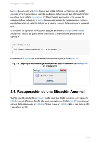 La clase Exception es una clase de Java que ofrece múltiples servicios, que se pueden
consultar en la documentación. Los más usados son getMessage(), que retorna el mensaje
con el que fue creada la excepción, y printStackTrace(), que imprime en la consola de
ejecución la traza incluida en el objeto (la secuencia anidada de invocaciones de métodos
que dio lugar al error), tratando de informar al usuario respecto de la posición y la causa del
error.
Si utilizamos las siguientes instrucciones después de atrapar la excepción del método
afiliarSocio() en caso de que ya exista un socio con la misma cédula, presentado en el
ejemplo 4:
...
catch( Exception e )
{
JOptionPane.showMessageDialog( this, e.getMessage( ) );
}
Obtendremos la ventana de advertencia al usuario que aparece en la figura 4.8.
Fig. 4.8 Despliegue de un mensaje de error como consecuencia de una excepción
en el programa
5.4. Recuperación de una Situación Anormal
Cuando se está ejecutando un método, puede pasar que desde su interior se invoque otro
método y, desde el interior de éste, otro y así sucesivamente. En la figura 4.9 mostramos un
ejemplo de la ejecución de un método m1() que invoca un método m2(), el cual llama a m3()
y este último a m4().
Manejo de las Excepciones
385
 