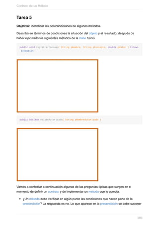 Tarea 5
Objetivo: Identificar las postcondiciones de algunos métodos.
Describa en términos de condiciones la situación del objeto y el resultado, después de
haber ejecutado los siguientes métodos de la clase Socio.
public void registrarConsumo( String pNombre, String pConcepto, double pValor ) throws
Exception
public boolean existeAutorizado( String pNombreAutorizado )
Vamos a contestar a continuación algunas de las preguntas típicas que surgen en el
momento de definir un contrato y de implementar un método que lo cumpla.
¿Un método debe verificar en algún punto las condiciones que hacen parte de la
precondición? La respuesta es no. Lo que aparece en la precondición se debe suponer
Contrato de un Método
389
 
