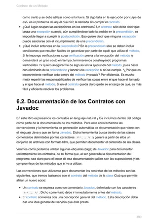 como cierto y se debe utilizar como si lo fuera. Si algo falla en la ejecución por culpa de
eso, es el problema de aquél que hizo la llamada sin cumplir el contrato.
¿Qué lugar ocupan las excepciones en los contratos? Un contrato sólo debe decir que
lanza una excepción cuando, aún cumpliéndose todo lo pedido en la precondición, es
imposible llegar a cumplir la postcondición. Eso quiere decir que ninguna excepción
puede asociarse con el incumplimiento de una precondición.
¿Qué incluir entonces en la precondición? En la precondición sólo se deben incluir
condiciones que resulten fáciles de garantizar por parte de aquél que utiliza el método.
Si le impongo verificaciones cuya verificación previa a la invocación del método le
demandará un gran costo en tiempo, terminaremos construyendo programas
ineficientes. Si quiero asegurarme de algo así en la ejecución del método, pues basta
con eliminarlo de la precondición y lanzar una excepción si no se cumple. *¿Por qué es
inconveniente verificar todo dentro del método invocado? Por eficiencia. Es mucho
mejor repartir las responsabilidades de verificar las cosas entre el que hace el llamado
y el que hace el método. Si en el contrato queda claro quién se encarga de qué, es más
fácil y eficiente resolver los problemas.
6.2. Documentación de los Contratos con
Javadoc
En este libro expresamos los contratos en lenguaje natural y los incluimos dentro del código
como parte de la documentación de los métodos. Para esto aprovechamos las
convenciones y la herramienta de generación automática de documentación que viene con
el lenguaje Java y que se llama Javadoc. Dicha herramienta busca dentro de las clases
comentarios delimitados por los caracteres /** ... */ y genera a partir de ellos un
conjunto de archivos con formato html, que permiten documentar el contenido de las clases.
Veamos cómo podemos utilizar algunas etiquetas (tags) de Javadoc para documentar
uniformemente los contratos, de tal forma que, al ser generada la documentación del
programa, sea claro para el lector de esa documentación cuáles son las suposiciones y los
compromisos de los métodos que él va a utilizar.
Las convenciones que utilizamos para documentar los contratos de los métodos son las
siguientes, que iremos ilustrando con el contrato del método de la clase Club que permite
afiliar un nuevo socio:
Un contrato se expresa como un comentario Javadoc, delimitado con los caracteres
/** ... */ . Dicho comentario debe ir inmediatamente antes del método.
El contrato comienza con una descripción general del método. Esta descripción debe
dar una idea general del servicio que éste presta.
Contrato de un Método
390
 