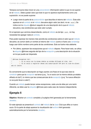 Tampoco es buena idea incluir en una precondición información sobre lo que no se supone
en el método. Debe quedar claro que todo lo que no aparece explícitamente como una
suposición, no se puede suponer.
Luego viene la parte de la postcondición que describe el retorno del método. Esta sólo
aparece en el contrato si el método devuelve algún valor (es decir, no es void ). Se
indica con la etiqueta @return seguido de una descripción de lo que el método
devuelve y las condiciones que este valor cumple.
En el ejemplo que venimos desarrollando, como el método es de tipo void , no hay
necesidad de agregar nada al contrato.
Para poder expresar de manera más sencilla las condiciones sobre el valor que el método
devuelve, es común darle un nombre al retorno del método (como si fuera una variable) y
luego usar dicho nombre como parte de las condiciones. Esto se ilustra más adelante.
Por último, aparecen las excepciones que el método dispara. Para hacer esto, se utiliza
la etiqueta @throws seguida del tipo de la excepción y una descripción de la situación
en la que puede ser disparada.
* @throws Exception <br>
* 1. Si un socio con la misma cédula ya estaba afiliado al club. <br>
* 2. Si el socio a registrar desea una subscripción VIP pero el club ha alcanz
ado el límite.
Es conveniente que la descripción se haga usando una frase en la que sea clara la
condición para que la excepción se lance (p.ej., "si un socio con la misma cédula ya estaba
afiliado al club"), lo mismo que las consecuencias de la excepción (p.ej. "la nueva afiliación
no se pudo llevar a cabo").
Cuando un método puede lanzar varias excepciones, cada una de ellas por una razón
diferente, se debe usar la etiqueta @throws para cada caso de manera independiente.
Ejemplo 5
Objetivo: Mostrar un contrato completo y la página html generada por la herramienta
Javadoc.
En este ejemplo se presenta el contrato del método de la clase Club que afilia un nuevo
socio. En la parte de abajo aparece la visualización del archivo html generado
automáticamente por la herramienta Javadoc.
Contrato de un Método
392
 