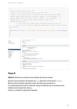 /**
* Afilia un nuevo socio al club. <br>
* <b>pre: </b> La lista de socios está inicializada. <br>
* <b>post: </b> Se ha afiliado un nuevo socio en el club con los datos dados.
* @param pCedula Cédula del socio a afiliar. pCedula != null && pCedula != "".
* @param pNombre Nombre del socio a afiliar. pNombre != null && pNombre != "".
* @param pTipo Es el tipo de subscripción del socio. pTipo != null.
* @throws Exception <br>
* 1. Si un socio con la misma cédula ya estaba afiliado al club. <br>
* 2. Si el socio a registrar desea una subscripción VIP pero el club ha alcanz
ado el límite.
*/
public void afiliarSocio( String pCedula, String pNombre, Tipo pTipo ) throws Exceptio
n
{
}
Tarea 6
Objetivo: Revisar los contratos de los métodos del caso de estudio.
Genere la documentación del ejemplo del club, utilizando la herramienta Javadoc.
Revise la documentación generada a partir del índice que encuentra en:
n4_club/docs/api/index.html En particular, estudie la definición de los contratos de los
métodos de las clases Club, Socio y
Factura, y conteste las siguientes preguntas:
Contrato de un Método
393
 