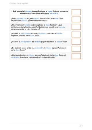 ¿Qué pasa si el método buscarSocio de la clase Club no encuentra
el socio cuya cédula recibió como parámetro?
¿Qué precondición exige el método buscarSocio de la clase Club
respecto del atributo que representa la cédula?
¿Qué retorna el método darConcepto de la clase Factura? ¿Qué
condiciones cumple dicho valor? ¿Qué nombre se usó en el contrato
para representar el valor de retorno?
¿Cuál es la precondición sobre el parámetro pValor en el método
registrarConsumo de la clase Socio?
¿Cuál es la postcondición del método pagarFactura de la clase Socio?
¿En cuántos casos lanza una excepción el método agregarAutorizado
de la clase Socio?
¿Qué sucede si en el método agregarAutorizado de la clase Socio, el
parámetro de entrada corresponde al nombre del socio?
Contrato de un Método
394
 