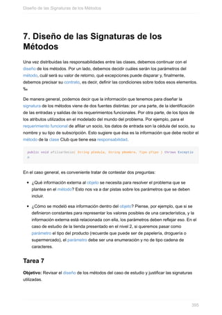 7. Diseño de las Signaturas de los
Métodos
Una vez distribuidas las responsabilidades entre las clases, debemos continuar con el
diseño de los métodos. Por un lado, debemos decidir cuáles serán los parámetros del
método, cuál será su valor de retorno, qué excepciones puede disparar y, finalmente,
debemos precisar su contrato, es decir, definir las condiciones sobre todos esos elementos.
‰
De manera general, podemos decir que la información que tenemos para diseñar la
signatura de los métodos viene de dos fuentes distintas: por una parte, de la identificación
de las entradas y salidas de los requerimientos funcionales. Por otra parte, de los tipos de
los atributos utilizados en el modelado del mundo del problema. Por ejemplo, para el
requerimiento funcional de afiliar un socio, los datos de entrada son la cédula del socio, su
nombre y su tipo de subscripción. Esto sugiere que ésa es la información que debe recibir el
método de la clase Club que tiene esa responsabilidad.
public void afiliarSocio( String pCedula, String pNombre, Tipo pTipo ) throws Exceptio
n
En el caso general, es conveniente tratar de contestar dos preguntas:
¿Qué información externa al objeto se necesita para resolver el problema que se
plantea en el método? Esto nos va a dar pistas sobre los parámetros que se deben
incluir.
¿Cómo se modeló esa información dentro del objeto? Piense, por ejemplo, que si se
definieron constantes para representar los valores posibles de una característica, y la
información externa está relacionada con ella, los parámetros deben reejar eso. En el
caso de estudio de la tienda presentado en el nivel 2, si queremos pasar como
parámetro el tipo del producto (recuerde que puede ser de papelería, droguería o
supermercado), el parámetro debe ser una enumeración y no de tipo cadena de
caracteres.
Tarea 7
Objetivo: Revisar el diseño de los métodos del caso de estudio y justificar las signaturas
utilizadas.
Diseño de las Signaturas de los Métodos
395
 