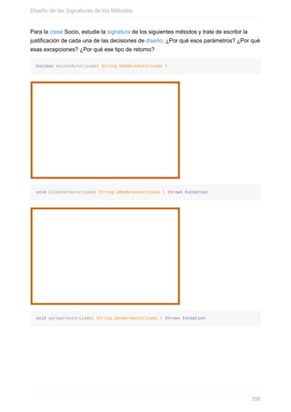 Para la clase Socio, estudie la signatura de los siguientes métodos y trate de escribir la
justificación de cada una de las decisiones de diseño. ¿Por qué esos parámetros? ¿Por qué
esas excepciones? ¿Por qué ese tipo de retorno?
boolean existeAutorizado( String pNombreAutorizado )
void eliminarAutorizado( String pNombreAutorizado ) throws Exception
void agregarAutorizado( String pNombreAutorizado ) throws Exception
Diseño de las Signaturas de los Métodos
396
 