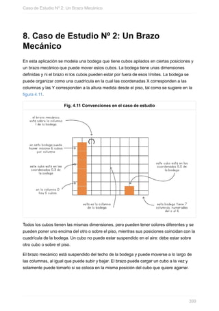 8. Caso de Estudio Nº 2: Un Brazo
Mecánico
En esta aplicación se modela una bodega que tiene cubos apilados en ciertas posiciones y
un brazo mecánico que puede mover estos cubos. La bodega tiene unas dimensiones
definidas y ni el brazo ni los cubos pueden estar por fuera de esos límites. La bodega se
puede organizar como una cuadrícula en la cual las coordenadas X corresponden a las
columnas y las Y corresponden a la altura medida desde el piso, tal como se sugiere en la
figura 4.11.
Fig. 4.11 Convenciones en el caso de estudio
Todos los cubos tienen las mismas dimensiones, pero pueden tener colores diferentes y se
pueden poner uno encima del otro o sobre el piso, mientras sus posiciones coincidan con la
cuadrícula de la bodega. Un cubo no puede estar suspendido en el aire: debe estar sobre
otro cubo o sobre el piso.
El brazo mecánico está suspendido del techo de la bodega y puede moverse a lo largo de
las columnas, al igual que puede subir y bajar. El brazo puede cargar un cubo a la vez y
solamente puede tomarlo si se coloca en la misma posición del cubo que quiere agarrar.
Caso de Estudio Nº 2: Un Brazo Mecánico
399
 