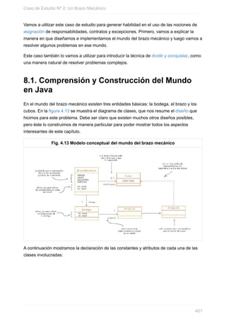 Vamos a utilizar este caso de estudio para generar habilidad en el uso de las nociones de
asignación de responsabilidades, contratos y excepciones. Primero, vamos a explicar la
manera en que diseñamos e implementamos el mundo del brazo mecánico y luego vamos a
resolver algunos problemas en ese mundo.
Este caso también lo vamos a utilizar para introducir la técnica de dividir y conquistar, como
una manera natural de resolver problemas complejos.
8.1. Comprensión y Construcción del Mundo
en Java
En el mundo del brazo mecánico existen tres entidades básicas: la bodega, el brazo y los
cubos. En la figura 4.13 se muestra el diagrama de clases, que nos resume el diseño que
hicimos para este problema. Debe ser claro que existen muchos otros diseños posibles,
pero éste lo construimos de manera particular para poder mostrar todos los aspectos
interesantes de este capítulo.
Fig. 4.13 Modelo conceptual del mundo del brazo mecánico
A continuación mostramos la declaración de las constantes y atributos de cada una de las
clases involucradas:
Caso de Estudio Nº 2: Un Brazo Mecánico
401
 