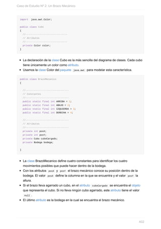 import java.awt.Color;
public class Cubo
{
//------------------------------
// Atributos
//------------------------------
private Color color;
}
La declaración de la clase Cubo es la más sencilla del diagrama de clases. Cada cubo
tiene únicamente un color como atributo.
Usamos la clase Color del paquete java.awt para modelar esta característica.
public class BrazoMecanico
{
//-------------------------------
// Constantes
//-------------------------------
public static final int ARRIBA = 1;
public static final int ABAJO = 2;
public static final int IZQUIERDA = 3;
public static final int DERECHA = 4;
//-------------------------------
// Atributos
//-------------------------------
private int posX;
private int posY;
private Cubo cuboCargado;
private Bodega bodega;
}
La clase BrazoMecanico define cuatro constantes para identificar los cuatro
movimientos posibles que puede hacer dentro de la bodega.
Con los atributos posX y posY el brazo mecánico conoce su posición dentro de la
bodega. El valor posX define la columna en la que se encuentra y el valor posY la
altura.
Si el brazo lleva agarrado un cubo, en el atributo cuboCargado se encuentra el objeto
que representa el cubo. Si no lleva ningún cubo agarrado, este atributo tiene el valor
null .
El último atributo es la bodega en la cual se encuentra el brazo mecánico.
Caso de Estudio Nº 2: Un Brazo Mecánico
402
 