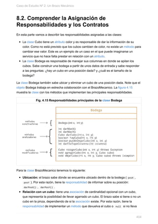 8.2. Comprender la Asignación de
Responsabilidades y los Contratos
En esta parte vamos a describir las responsabilidades asignadas a las clases:
La clase Cubo tiene un atributo color y es responsable de dar la información de su
color. Como no está previsto que los cubos cambien de color, no existe un método para
cambiar ese valor. Este es un ejemplo de un caso en el que puede imaginarse un
servicio que no hace falta prestar en relación con un atributo.
La clase Bodega es responsable de manejar sus columnas en donde se apilan los
cubos. Sabe construir una bodega a partir de unos datos de entrada y sabe responder
a las preguntas: ¿hay un cubo en una posición dada? y ¿cuál es el tamaño de la
bodega?
La clase Bodega también sabe ubicar y eliminar un cubo de una posición dada. Note que el
objeto Bodega trabaja en estrecha colaboración con el BrazoMecanico. La figura 4.15
muestra la clase con los métodos que implementan las principales responsabilidades.
Fig. 4.15 Responsabilidades principales de la clase Bodega
Para la clase BrazoMecanico tenemos lo siguiente:
Ubicación: el brazo sabe dónde se encuentra ubicado dentro de la bodega ( posX ,
posY ). Por esta razón, tiene la responsabilidad de informar sobre su posición:
darPosX() , darPosY() .
Relación con un cubo: tiene una asociación de cardinalidad opcional con un cubo,
que representa la posibilidad de llevar agarrado un cubo. El brazo sabe si tiene o no un
cubo en la pinza, dependiendo de si la asociación existe. Por esta razón, tiene la
responsabilidad de implementar un método que devuelva el cubo o null si no lleva
Caso de Estudio Nº 2: Un Brazo Mecánico
404
 