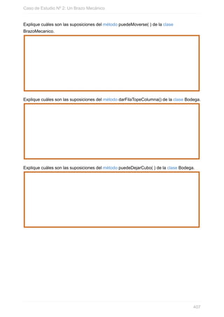 Explique cuáles son las suposiciones del método puedeMoverse( ) de la clase
BrazoMecanico.
Explique cuáles son las suposiciones del método darFilaTopeColumna() de la clase Bodega.
Explique cuáles son las suposiciones del método puedeDejarCubo( ) de la clase Bodega.
Caso de Estudio Nº 2: Un Brazo Mecánico
407
 