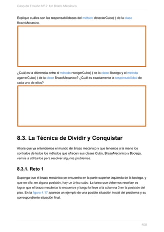 Explique cuáles son las responsabilidades del método detectarCubo( ) de la clase
BrazoMecanico.
¿Cuál es la diferencia entre el método recogerCubo( ) de la clase Bodega y el método
agarrarCubo( ) de la clase BrazoMecanico? ¿Cuál es exactamente la responsabilidad de
cada uno de ellos?
8.3. La Técnica de Dividir y Conquistar
Ahora que ya entendemos el mundo del brazo mecánico y que tenemos a la mano los
contratos de todos los métodos que ofrecen sus clases Cubo, BrazoMecanico y Bodega,
vamos a utilizarlos para resolver algunos problemas.
8.3.1. Reto 1
Suponga que el brazo mecánico se encuentra en la parte superior izquierda de la bodega, y
que en ella, en alguna posición, hay un único cubo. La tarea que debemos resolver es
lograr que el brazo mecánico lo encuentre y luego lo lleve a la columna 0 en la posición del
piso. En la figura 4.17 aparece un ejemplo de una posible situación inicial del problema y su
correspondiente situación final.
Caso de Estudio Nº 2: Un Brazo Mecánico
408
 