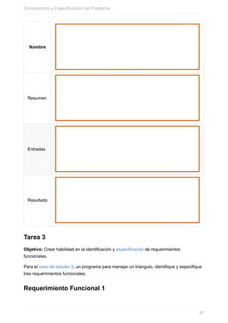 Nombre
Resumen
Entradas
Resultado
Tarea 3
Objetivo: Crear habilidad en la identificación y especificación de requerimientos
funcionales.
Para el caso de estudio 3, un programa para manejar un triángulo, identifique y especifique
tres requerimientos funcionales.
Requerimiento Funcional 1
Comprensión y Especificación del Problema
41
 