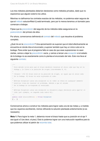 Los tres métodos planteados deberían declararse como métodos privados, dado que no
esperamos que alguien externo los utilice.
Mientras no definamos los contratos exactos de los métodos, no podemos estar seguros de
que el método solucionReto1() está terminado, pero por lo menos tenemos un borrador para
comenzar a trabajar.
Fíjese que la precondición del segundo de los métodos debe asegurarse en la
postcondición del primero de ellos.
Por ahora, comencemos definiendo el contrato del método que resuelve el problema
completo.
¿Qué iría en la precondición? Una aproximación es suponer que el robot efectivamente se
encuentra en donde dice el enunciado y suponer también que hay un único cubo en la
bodega. Para evitar que el programa falle en caso de que esas suposiciones no sean
ciertas, vamos a dejar la precondición vacía, y vamos a lanzar una excepción si el estado
de la bodega no es exactamente como lo plantea el enunciado del reto. Esto nos lleva al
siguiente contrato:
/**
* Este método sirve para que el brazo mecánico localice el único cubo que hay en la
* bodega y lo lleve a la posición de origen (coordenadas 0, 0).
*
* <b>post: </b> El brazo está en la posición de origen, al igual que el único cubo
* de la bodega. El brazo no está sujetando el cubo.
*
* @throws Exception Lanza una excepción si el robot se choca en cualquier momento
* mientras trata de resolver el problema, debido a que el estado
* de la bodega no corresponde al enunciado.
*
* @throws Exception Lanza una excepción si encuentra algún obstáculo para agarrar el
* cubo (por ejemplo, un segundo cubo sobre él).
*/
public void solucionReto1( ) throws Exception
{ … }
Comencemos ahora a construir los métodos para lograr cada una de las metas y, a medida
que los vayamos escribiendo, iremos refinando la solución planteada anteriormente (si es
necesario).
Meta 1: Para lograr la meta 1, debemos mover el brazo hasta que su posición en el eje Y
sea igual a 0 (es decir, el piso). Esto lo podemos lograr con una instrucción repetitiva para la
que podemos utilizar el patrón de recorrido total.
Caso de Estudio Nº 2: Un Brazo Mecánico
410
 