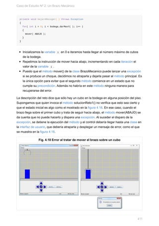 private void bajarARecoger( ) throws Exception
{
for( int i = 0; i < bodega.darMaxY( ); i++ )
{
mover( ABAJO );
}
}
Inicializamos la variable i en 0 e iteramos hasta llegar al número máximo de cubos
de la bodega.
Repetimos la instrucción de mover hacia abajo, incrementando en cada iteración el
valor de la variable i .
Puesto que el método mover() de la clase BrazoMecanico puede lanzar una excepción
si se produce un choque, decidimos no atraparla y dejarla pasar al método principal. Es
la única opción para evitar que el segundo método comience en un estado que no
cumple su precondición. Además no habría en este método ninguna manera para
recuperarse del error.
La descripción del reto dice que sólo hay un cubo en la bodega en alguna posición del piso.
Supongamos que quien invoca el método solucionReto1() no verifica que esto sea cierto y
que el estado inicial es algo como el mostrado en la figura 4.18. En ese caso, cuando el
brazo llega sobre el primer cubo y trata de seguir hacia abajo, el método mover(ABAJO) se
da cuenta que no puede hacerlo y dispara una excepción. Al suceder el disparo de la
excepción, se detiene la ejecución del método y el control debería llegar hasta una clase en
la interfaz de usuario, que debería atraparla y desplegar un mensaje de error, como el que
se muestra en la figura 4.18.
Fig. 4.18 Error al tratar de mover el brazo sobre un cubo
Caso de Estudio Nº 2: Un Brazo Mecánico
411
 