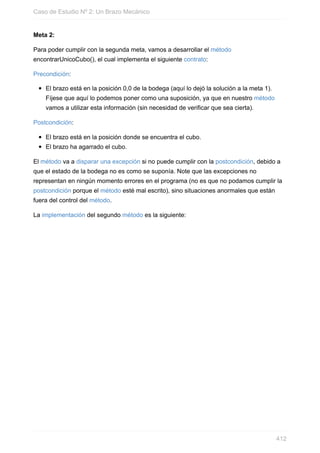 Meta 2:
Para poder cumplir con la segunda meta, vamos a desarrollar el método
encontrarUnicoCubo(), el cual implementa el siguiente contrato:
Precondición:
El brazo está en la posición 0,0 de la bodega (aquí lo dejó la solución a la meta 1).
Fíjese que aquí lo podemos poner como una suposición, ya que en nuestro método
vamos a utilizar esta información (sin necesidad de verificar que sea cierta).
Postcondición:
El brazo está en la posición donde se encuentra el cubo.
El brazo ha agarrado el cubo.
El método va a disparar una excepción si no puede cumplir con la postcondición, debido a
que el estado de la bodega no es como se suponía. Note que las excepciones no
representan en ningún momento errores en el programa (no es que no podamos cumplir la
postcondición porque el método esté mal escrito), sino situaciones anormales que están
fuera del control del método.
La implementación del segundo método es la siguiente:
Caso de Estudio Nº 2: Un Brazo Mecánico
412
 
