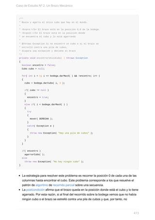 /**
* Busca y agarra el único cubo que hay en el mundo.
*
* <b>pre:</b> El brazo está en la posición 0,0 de la bodega.
* <b>post:</b> El brazo está en la posición donde
* se encuentra el cubo y lo está agarrando
*
* @throws Exception Si no encontró un cubo o si el brazo se
* estrelló contra una pila de cubos,
* dispara una excepción y detiene el brazo
*/
private void encontrarUnicoCubo( ) throws Exception
{
boolean encontro = false;
Cubo cubo = null;
for( int i = 0; i <= bodega.darMaxX( ) && !encontro; i++ )
{
cubo = bodega.darCubo( i, 0 );
if( cubo != null )
{
encontro = true;
}
else if( i < bodega.darMaxX( ) )
{
try
{
mover( DERECHA );
}
catch( Exception e )
{
throw new Exception( "Hay una pila de cubos" );
}
}
}
if( encontro )
agarrarCubo( );
else
throw new Exception( "No hay ningún cubo" );
}
La estrategia para resolver este problema es recorrer la posición 0 de cada una de las
columnas hasta encontrar el cubo. Este problema corresponde a los que resuelve el
patrón de algoritmo de recorrido parcial sobre una secuencia.
La postcondición afirma que el brazo queda en la posición donde está el cubo y lo tiene
agarrado. Por esta razón, si al final del recorrido sobre la bodega vemos que no había
ningún cubo o el brazo se estrelló contra una pila de cubos y que, por tanto, no
Caso de Estudio Nº 2: Un Brazo Mecánico
413
 