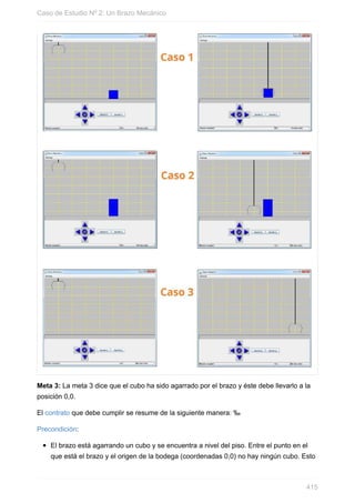 Meta 3: La meta 3 dice que el cubo ha sido agarrado por el brazo y éste debe llevarlo a la
posición 0,0.
El contrato que debe cumplir se resume de la siguiente manera: ‰
Precondición:
El brazo está agarrando un cubo y se encuentra a nivel del piso. Entre el punto en el
que está el brazo y el origen de la bodega (coordenadas 0,0) no hay ningún cubo. Esto
Caso de Estudio Nº 2: Un Brazo Mecánico
415
 