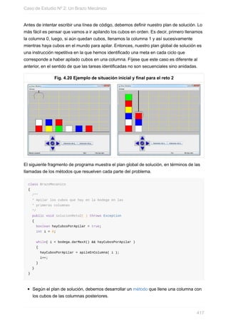 Antes de intentar escribir una línea de código, debemos definir nuestro plan de solución. Lo
más fácil es pensar que vamos a ir apilando los cubos en orden. Es decir, primero llenamos
la columna 0, luego, si aún quedan cubos, llenamos la columna 1 y así sucesivamente
mientras haya cubos en el mundo para apilar. Entonces, nuestro plan global de solución es
una instrucción repetitiva en la que hemos identificado una meta en cada ciclo que
corresponde a haber apilado cubos en una columna. Fíjese que este caso es diferente al
anterior, en el sentido de que las tareas identificadas no son secuenciales sino anidadas.
Fig. 4.20 Ejemplo de situación inicial y final para el reto 2
El siguiente fragmento de programa muestra el plan global de solución, en términos de las
llamadas de los métodos que resuelven cada parte del problema.
class BrazoMecanico
{
/**
* Apilar los cubos que hay en la bodega en las
* primeras columnas
*/
public void solucionReto2( ) throws Exception
{
boolean hayCubosPorApilar = true;
int i = 0;
while( i < bodega.darMaxX() && hayCubosPorApilar )
{
hayCubosPorApilar = apileEnColumna( i );
i++;
}
}
}
Según el plan de solución, debemos desarrollar un método que llene una columna con
los cubos de las columnas posteriores.
Caso de Estudio Nº 2: Un Brazo Mecánico
417
 
