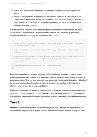 Con el plan de solución cambiamos un problema complejo por uno un poco más
sencillo.
Este proceso lo podemos repetir tantas veces como queramos, hasta llegar a un
problema suficientemente simple para resolverlo directamente. En algunos casos la
descomposición la hacemos en tareas secuenciales y en otros, en tareas que se
ejecutan dentro de un ciclo.
Con este plan de solución, ahora debemos preocuparnos por el subproblema de apilar
cubos en una columna dada. Debemos hacer explícitos los supuestos que estamos
haciendo sobre este método y así obtendremos su contrato.
/**
* @param col es el número de la columna en la bodega donde se van a apilar los cubos.
* col es una columna válida.
*
* @return verdadero si aún quedan cubos en la bodega para apilar, falso en caso
* contrario.
*
* @throws Exception No realiza ningún disparo de excepción explícitamente pero utiliza
* métodos que sí pueden hacerlo. Delega en su invocador el manejo de
* la excepción.
*/
private boolean apileEnColumna( int col ) throws Exception
{ ... }
Para este subproblema, también podemos definir un plan de solución. Lo primero que
debemos conocer para resolver el problema es cuántos espacios libres hay en la columna
para apilar cubos. Una vez que sabemos esto, podemos intentar apilar los cubos (si los hay)
de las columnas vecinas (en orden, a partir de la columna situada a la derecha de la
objetivo) sobre el tope de la columna objetivo.
Esta última estrategia es, de nuevo, una instrucción repetitiva y podemos aplicar el patrón
de recorrido parcial, donde la condición del ciclo está dada por una condición que tiene en
cuenta si aún hay espacio libre para dejar cubos y si aún hay cubos en la bodega por apilar.
Tarea 9
Objetivo: Formalizar el plan de solución del segundo reto y escribir los métodos que lo
implementan. Siga los pasos que se detallan a continuación para resolver el segundo reto.
Caso de Estudio Nº 2: Un Brazo Mecánico
418
 