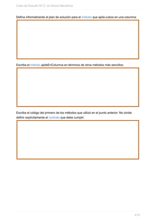 Defina informalmente el plan de solución para el método que apila cubos en una columna:
Escriba el método apileEnColumna en términos de otros métodos más sencillos:
Escriba el código del primero de los métodos que utilizó en el punto anterior. No olvide
definir explícitamente el contrato que debe cumplir:
Caso de Estudio Nº 2: Un Brazo Mecánico
419
 
