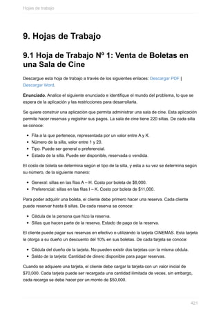 9. Hojas de Trabajo
9.1 Hoja de Trabajo Nº 1: Venta de Boletas en
una Sala de Cine
Descargue esta hoja de trabajo a través de los siguientes enlaces: Descargar PDF |
Descargar Word.
Enunciado. Analice el siguiente enunciado e identique el mundo del problema, lo que se
espera de la aplicación y las restricciones para desarrollarla.
Se quiere construir una aplicación que permita administrar una sala de cine. Esta aplicación
permite hacer reservas y registrar sus pagos. La sala de cine tiene 220 sillas. De cada silla
se conoce:
Fila a la que pertenece, representada por un valor entre A y K.
Número de la silla, valor entre 1 y 20.
Tipo. Puede ser general o preferencial.
Estado de la silla. Puede ser disponible, reservada o vendida.
El costo de boleta se determina según el tipo de la silla, y esta a su vez se determina según
su número, de la siguiente manera:
General: sillas en las filas A – H. Costo por boleta de $8,000.
Preferencial: sillas en las filas I – K. Costo por boleta de $11,000.
Para poder adquirir una boleta, el cliente debe primero hacer una reserva. Cada cliente
puede reservar hasta 8 sillas. De cada reserva se conoce:
Cédula de la persona que hizo la reserva.
Sillas que hacen parte de la reserva. Estado de pago de la reserva.
El cliente puede pagar sus reservas en efectivo o utilizando la tarjeta CINEMAS. Esta tarjeta
le otorga a su dueño un descuento del 10% en sus boletas. De cada tarjeta se conoce:
Cédula del dueño de la tarjeta. No pueden existir dos tarjetas con la misma cédula.
Saldo de la tarjeta: Cantidad de dinero disponible para pagar reservas.
Cuando se adquiere una tarjeta, el cliente debe cargar la tarjeta con un valor inicial de
$70,000. Cada tarjeta puede ser recargada una cantidad ilimitada de veces, sin embargo,
cada recarga se debe hacer por un monto de $50,000.
Hojas de trabajo
421
 