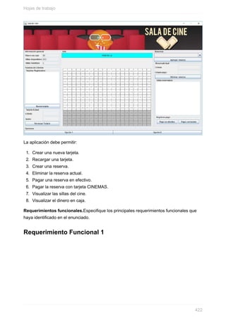La aplicación debe permitir:
1. Crear una nueva tarjeta.
2. Recargar una tarjeta.
3. Crear una reserva.
4. Eliminar la reserva actual.
5. Pagar una reserva en efectivo.
6. Pagar la reserva con tarjeta CINEMAS.
7. Visualizar las sillas del cine.
8. Visualizar el dinero en caja.
Requerimientos funcionales.Especique los principales requerimientos funcionales que
haya identicado en el enunciado.
Requerimiento Funcional 1
Hojas de trabajo
422
 