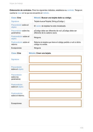 Elaboración de contratos. Para los siguientes métodos, establezca su contrato. Tenga en
cuenta la clase en la que se encuentra el método.
Clase: Cine Método: Buscar una tarjeta dado su código.
Signatura Tarjeta buscarTarjeta( String pCodigo )
Precondición sobre el
objeto:
El vector de tarjetas ha sido inicializado.
Precondición sobre los
parámetros:
pCodigo debe ser diferente de null, pCodigo debe ser
diferente de la cadena vacía.
Postcondición sobre el
objeto:
Ninguna.
Postcondición sobre el
retorno:
Retorna la tarjeta que tiene el código pedido o null si dicho
código no existe.
Excepciones: Ninguna
Clase: Cine Método: Crear una tarjeta.
Signatura
Precondición
sobre el objeto:
Precondición
sobre los
parámetros:
Postcondición
sobre el objeto:
Postcondición
sobre el retorno:
Excepciones:
Hojas de trabajo
435
 