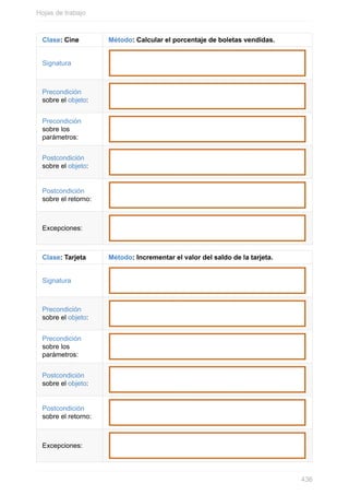 Clase: Cine Método: Calcular el porcentaje de boletas vendidas.
Signatura
Precondición
sobre el objeto:
Precondición
sobre los
parámetros:
Postcondición
sobre el objeto:
Postcondición
sobre el retorno:
Excepciones:
Clase: Tarjeta Método: Incrementar el valor del saldo de la tarjeta.
Signatura
Precondición
sobre el objeto:
Precondición
sobre los
parámetros:
Postcondición
sobre el objeto:
Postcondición
sobre el retorno:
Excepciones:
Hojas de trabajo
436
 