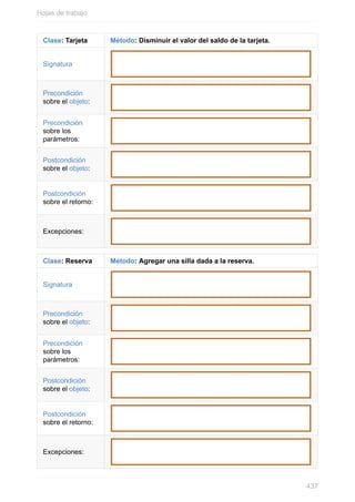Clase: Tarjeta Método: Disminuir el valor del saldo de la tarjeta.
Signatura
Precondición
sobre el objeto:
Precondición
sobre los
parámetros:
Postcondición
sobre el objeto:
Postcondición
sobre el retorno:
Excepciones:
Clase: Reserva Método: Agregar una silla dada a la reserva.
Signatura
Precondición
sobre el objeto:
Precondición
sobre los
parámetros:
Postcondición
sobre el objeto:
Postcondición
sobre el retorno:
Excepciones:
Hojas de trabajo
437
 