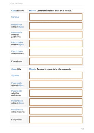 Clase: Reserva Método: Contar el número de sillas en la reserva.
Signatura
Precondición
sobre el objeto:
Precondición
sobre los
parámetros:
Postcondición
sobre el objeto:
Postcondición
sobre el retorno:
Excepciones:
Clase: Silla Método: Cambiar el estado de la silla a ocupada.
Signatura
Precondición
sobre el objeto:
Precondición
sobre los
parámetros:
Postcondición
sobre el objeto:
Postcondición
sobre el retorno:
Excepciones:
Hojas de trabajo
438
 