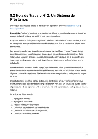 9.2 Hoja de Trabajo Nº 2: Un Sistema de
Préstamos
Descargue esta hoja de trabajo a través de los siguientes enlaces: Descargar PDF |
Descargar Word.
Enunciado. Analice el siguiente enunciado e identique el mundo del problema, lo que se
espera de la aplicación y las restricciones para desarrollarla.
Se quiere construir una aplicación para la Central de Préstamos de la Universidad, la cual
se encarga de manejar el préstamo de todos los recursos que la universidad ofrece a sus
estudiantes.
Los recursos pueden ser de cualquier naturaleza, se identifican con un código y tienen
además un nombre. Los códigos son únicos, pero los nombres pueden repetirse. Cada
recurso que se quiera prestar a los estudiantes debe ser registrado en la aplicación. Un
recurso se puede prestar sólo si está disponible, es decir que no se ha prestado a otro
estudiante.
Un estudiante se identifica por su código, que también es único, y tiene un nombre que
eventualmente otro estudiante también podría tener. Para que un estudiante pueda prestar
algún recurso debe registrarse. Si el estudiante no está registrado no se le prestará ningún
recurso.
Un estudiante se identica por su código, que también es único, y tiene un nombre que
eventualmente otro estudiante también podría tener. Para que un estudiante pueda prestar
algún recurso, debe registrarse. Si el estudiante no está registrado, no se le prestará ningún
recurso.
La aplicación debe permitir:
1. Agregar un recurso
2. Agregar un estudiante
3. Prestar un recurso disponible
4. Consultar los préstamos de un estudiante
5. Consultar la información de un préstamo
6. Devolver un recurso prestado
Hojas de trabajo
439
 