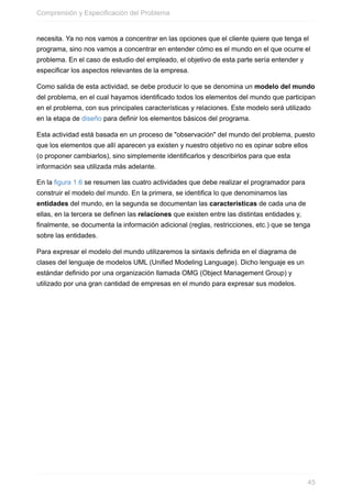 necesita. Ya no nos vamos a concentrar en las opciones que el cliente quiere que tenga el
programa, sino nos vamos a concentrar en entender cómo es el mundo en el que ocurre el
problema. En el caso de estudio del empleado, el objetivo de esta parte sería entender y
especificar los aspectos relevantes de la empresa.
Como salida de esta actividad, se debe producir lo que se denomina un modelo del mundo
del problema, en el cual hayamos identificado todos los elementos del mundo que participan
en el problema, con sus principales características y relaciones. Este modelo será utilizado
en la etapa de diseño para definir los elementos básicos del programa.
Esta actividad está basada en un proceso de "observación" del mundo del problema, puesto
que los elementos que allí aparecen ya existen y nuestro objetivo no es opinar sobre ellos
(o proponer cambiarlos), sino simplemente identificarlos y describirlos para que esta
información sea utilizada más adelante.
En la figura 1.6 se resumen las cuatro actividades que debe realizar el programador para
construir el modelo del mundo. En la primera, se identifica lo que denominamos las
entidades del mundo, en la segunda se documentan las características de cada una de
ellas, en la tercera se definen las relaciones que existen entre las distintas entidades y,
finalmente, se documenta la información adicional (reglas, restricciones, etc.) que se tenga
sobre las entidades.
Para expresar el modelo del mundo utilizaremos la sintaxis definida en el diagrama de
clases del lenguaje de modelos UML (Unified Modeling Language). Dicho lenguaje es un
estándar definido por una organización llamada OMG (Object Management Group) y
utilizado por una gran cantidad de empresas en el mundo para expresar sus modelos.
Comprensión y Especificación del Problema
45
 