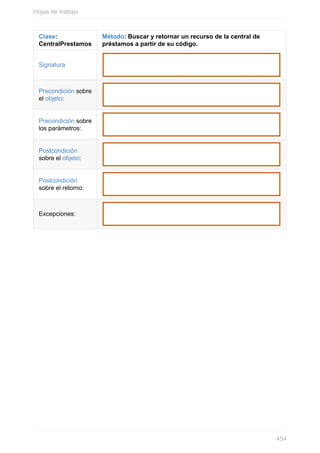 Clase:
CentralPrestamos
Método: Buscar y retornar un recurso de la central de
préstamos a partir de su código.
Signatura
Precondición sobre
el objeto:
Precondición sobre
los parámetros:
Postcondición
sobre el objeto:
Postcondición
sobre el retorno:
Excepciones:
Hojas de trabajo
454
 