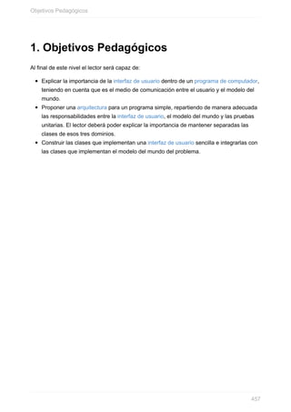 1. Objetivos Pedagógicos
Al final de este nivel el lector será capaz de:
Explicar la importancia de la interfaz de usuario dentro de un programa de computador,
teniendo en cuenta que es el medio de comunicación entre el usuario y el modelo del
mundo.
Proponer una arquitectura para un programa simple, repartiendo de manera adecuada
las responsabilidades entre la interfaz de usuario, el modelo del mundo y las pruebas
unitarias. El lector deberá poder explicar la importancia de mantener separadas las
clases de esos tres dominios.
Construir las clases que implementan una interfaz de usuario sencilla e integrarlas con
las clases que implementan el modelo del mundo del problema.
Objetivos Pedagógicos
457
 