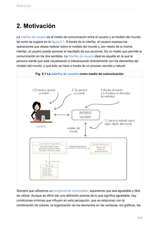 2. Motivación
La interfaz de usuario es el medio de comunicación entre el usuario y el modelo del mundo,
tal como se sugiere en la figura 5.1. A través de la interfaz, el usuario expresa las
operaciones que desea realizar sobre el modelo del mundo y, por medio de la misma
interfaz, el usuario puede apreciar el resultado de sus acciones. Es un medio que permite la
comunicación en los dos sentidos. La interfaz de usuario ideal es aquella en la que la
persona siente que está visualizando e interactuando directamente con los elementos del
modelo del mundo, y que esto se hace a través de un proceso sencillo y natural.
Fig. 5.1 La interfaz de usuario como medio de comunicación
Siempre que utilizamos un programa de computador, esperamos que sea agradable y fácil
de utilizar. Aunque es difícil dar una definición precisa de lo que significa agradable, hay
condiciones mínimas que influyen en esta percepción, que se relacionan con la
combinación de colores, la organización de los elementos en las ventanas, los gráficos, los
Motivación
458
 